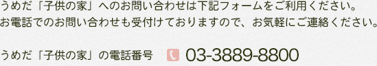 うめだ「子供の家」へのお問い合わせは下記フォームをご利用ください。
お電話でのお問い合わせも受付けておりますので、お気軽にご連絡ください。
うめだ「子供の家」の電話番号
03-3889-8800